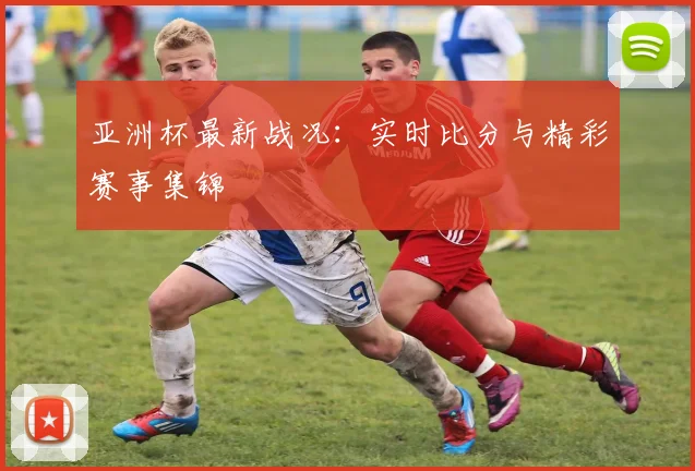 亚洲杯最新战况:实时比分与精彩赛事集锦