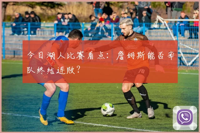 今日湖人比赛看点：詹姆斯能否率队终结连败？