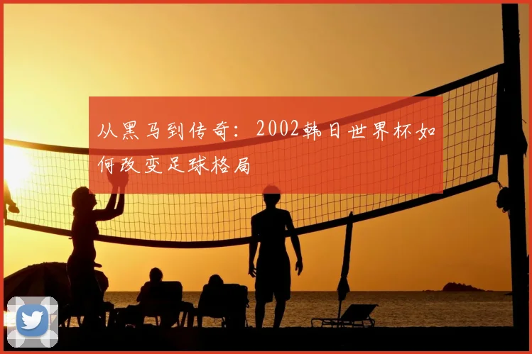 从黑马到传奇：2002韩日世界杯如何改变足球格局