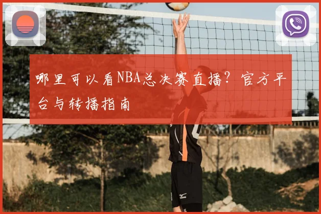 哪里可以看NBA总决赛直播?官方平台与转播指南