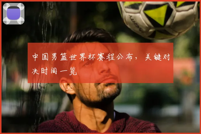 中国男篮世界杯赛程公布，关键对决时间一览