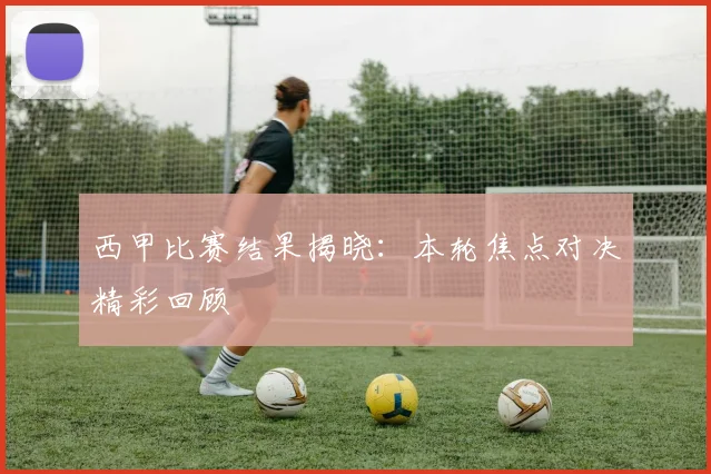 西甲比赛结果揭晓：本轮焦点对决精彩回顾