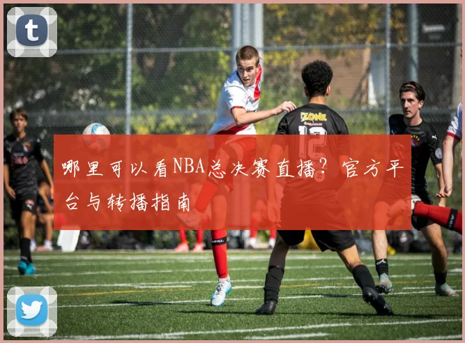 哪里可以看NBA总决赛直播?官方平台与转播指南