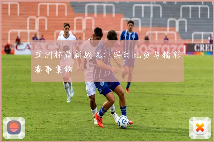 亚洲杯最新战况:实时比分与精彩赛事集锦