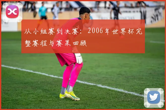从小组赛到决赛：2006年世界杯完整赛程与赛果回顾