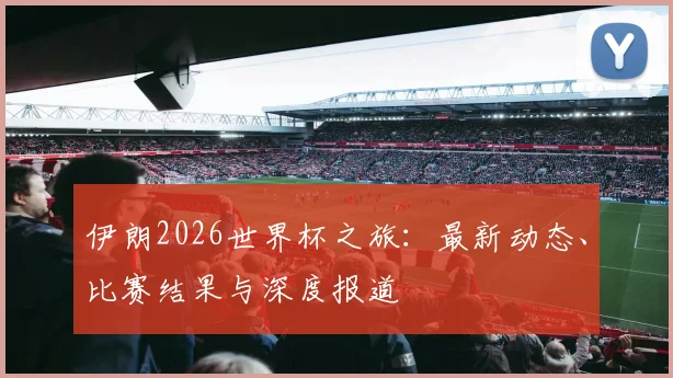 伊朗2026世界杯之旅：最新动态、比赛结果与深度报道