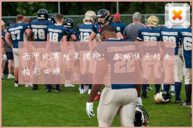 西甲比赛结果揭晓：本轮焦点对决精彩回顾